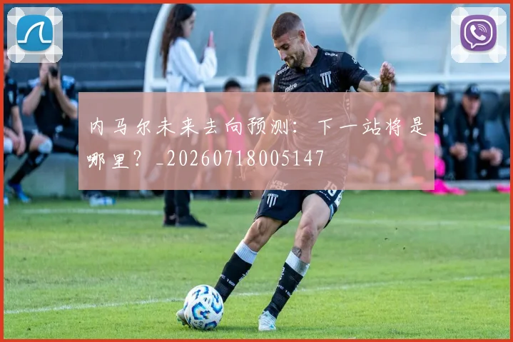 内马尔未来去向预测：下一站将是哪里？_20260718005147