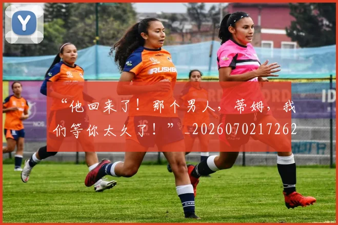“他回来了！那个男人，蒂姆，我们等你太久了！”_20260702172621_20260715182842