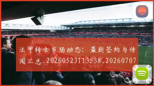 法甲转会市场动态：最新签约与传闻汇总_20260523113538_20260707154011_20260801173210