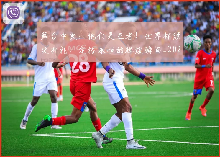 舞台中央，他们是王者！世界杯颁奖典礼，定格永恒的辉煌瞬间_20260710004442