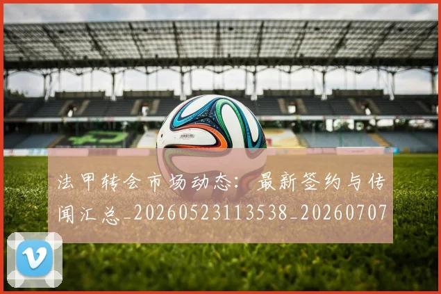 法甲转会市场动态：最新签约与传闻汇总_20260523113538_20260707154011_20260801173210
