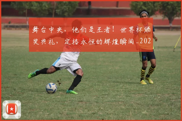 舞台中央，他们是王者！世界杯颁奖典礼，定格永恒的辉煌瞬间_20260710004442