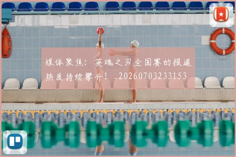 媒体聚焦：英魂之刃全国赛的报道热度持续攀升！_20260703233153