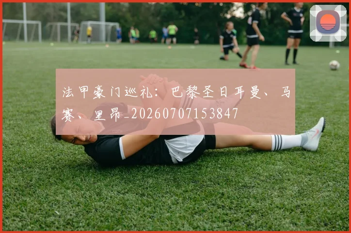 法甲豪门巡礼：巴黎圣日耳曼、马赛、里昂_20260707153847