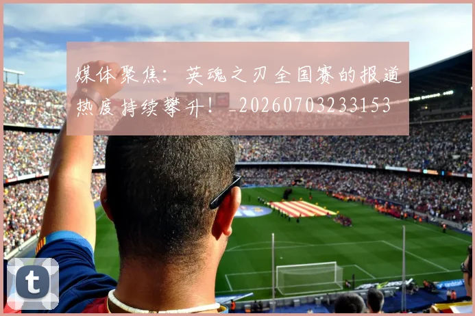 媒体聚焦：英魂之刃全国赛的报道热度持续攀升！_20260703233153