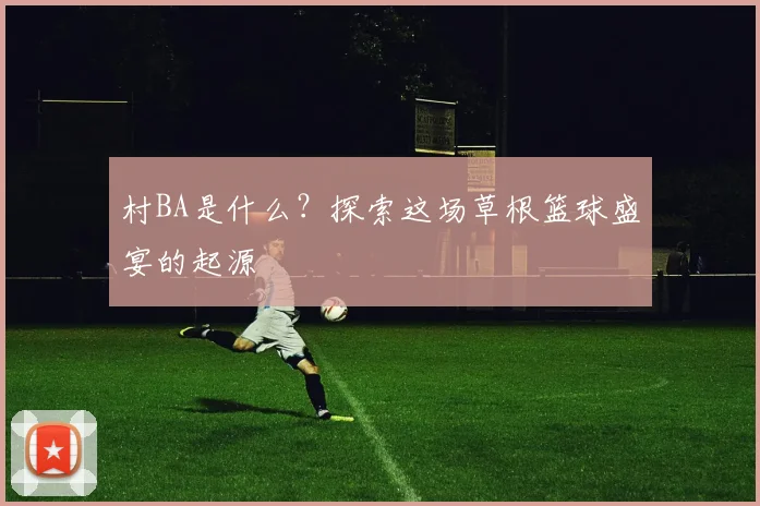 村BA是什么？探索这场草根篮球盛宴的起源