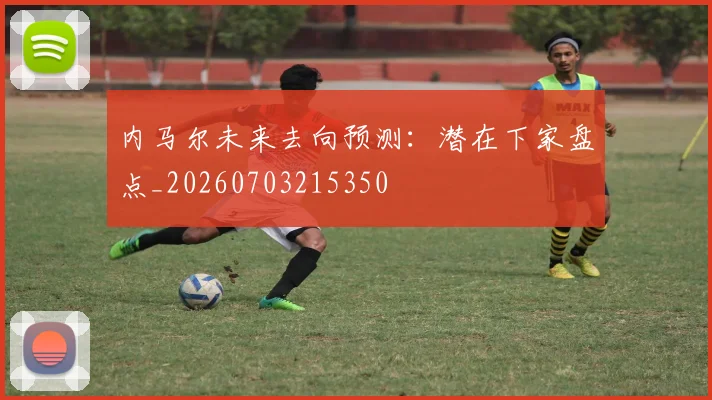 内马尔未来去向预测：潜在下家盘点_20260703215350