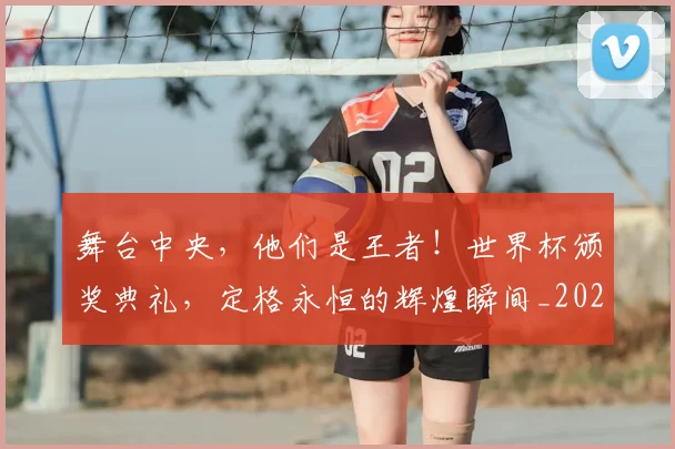 舞台中央，他们是王者！世界杯颁奖典礼，定格永恒的辉煌瞬间_20260803144251