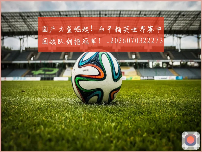 国产力量崛起！和平精英世界赛中国战队剑指冠军！_20260703222735