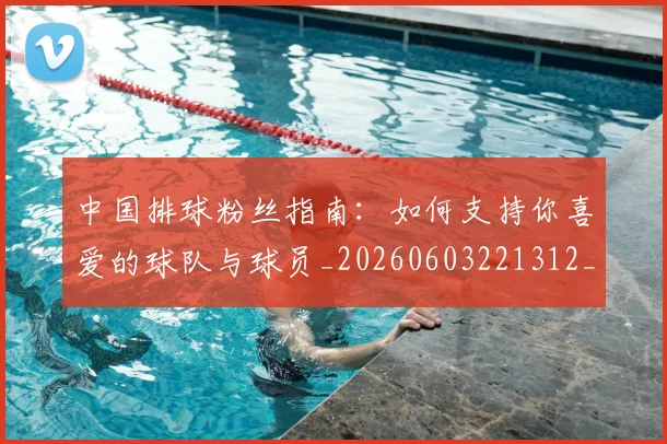 中国排球粉丝指南：如何支持你喜爱的球队与球员_20260603221312_20260703202631