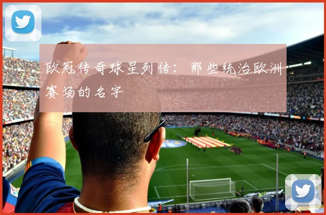 欧冠传奇球星列传：那些统治欧洲赛场的名字